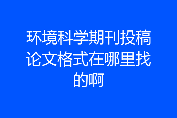 环境科学期刊投稿论文格式在哪里找的啊