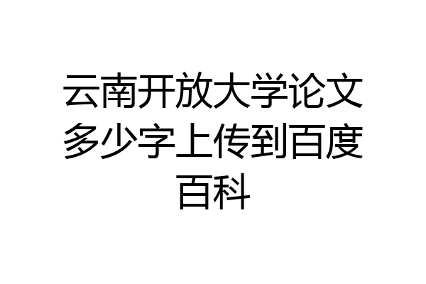 云南开放大学论文多少字上传到百度百科