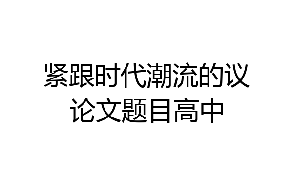 紧跟时代潮流的议论文题目高中