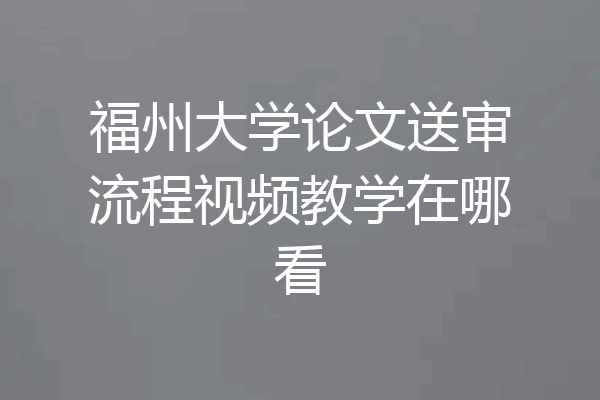 福州大学论文送审流程视频教学在哪看