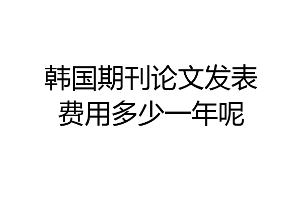 韩国期刊论文发表费用多少一年呢