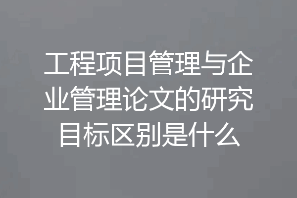 工程项目管理与企业管理论文的研究目标区别是什么