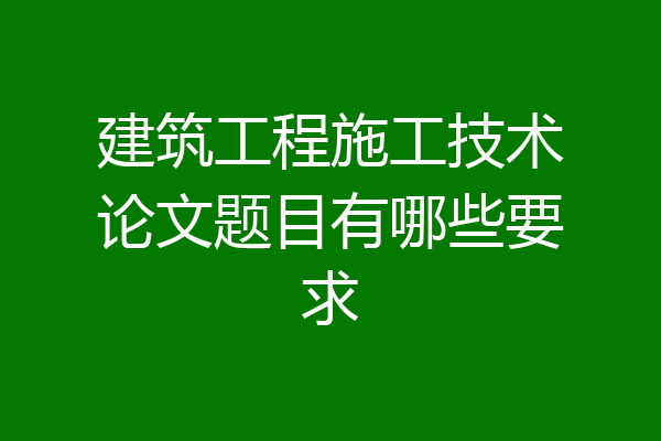 建筑工程施工技术论文题目有哪些要求