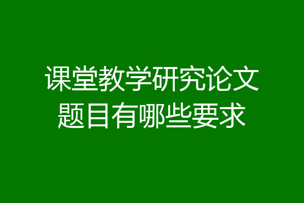 课堂教学研究论文题目有哪些要求