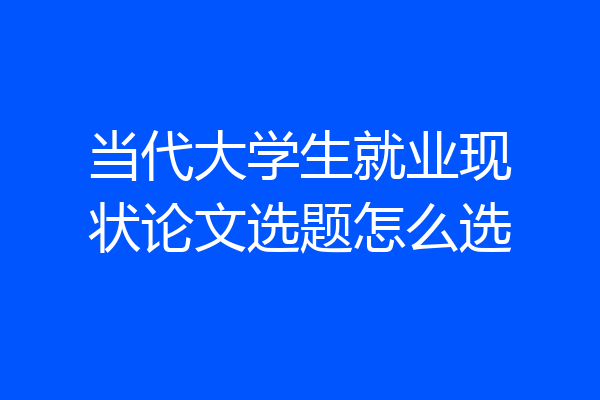 当代大学生就业现状论文选题怎么选