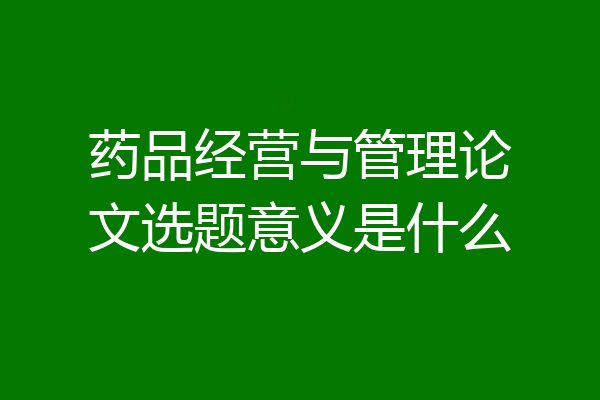 药品经营与管理论文选题意义是什么