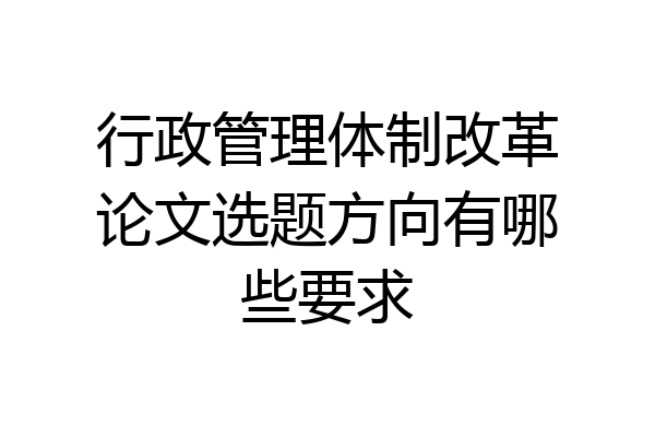行政管理体制改革论文选题方向有哪些要求