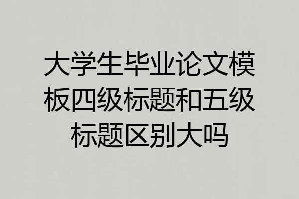 大学生毕业论文模板四级标题和五级标题区别大吗