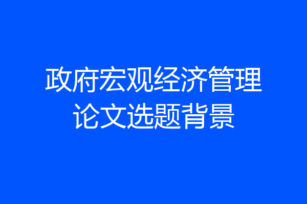 政府宏观经济管理论文选题背景