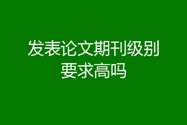 发表论文期刊级别要求高吗