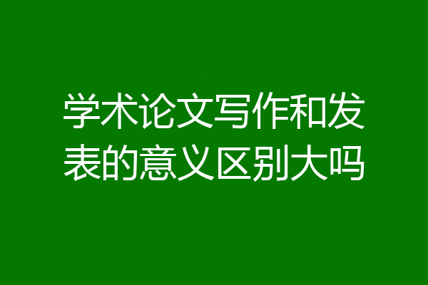 学术论文写作和发表的意义区别大吗