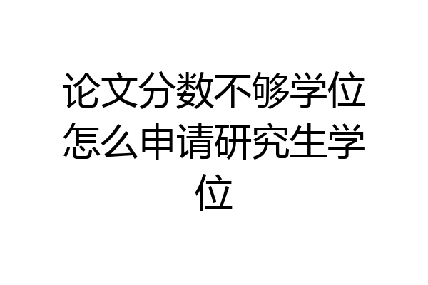 论文分数不够学位怎么申请研究生学位