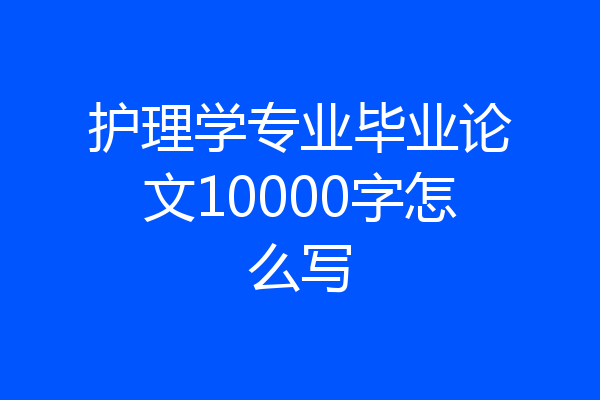 护理学专业毕业论文10000字怎么写
