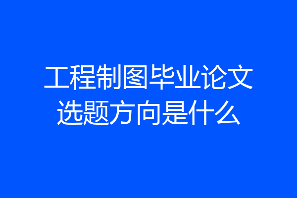 工程制图毕业论文选题方向是什么