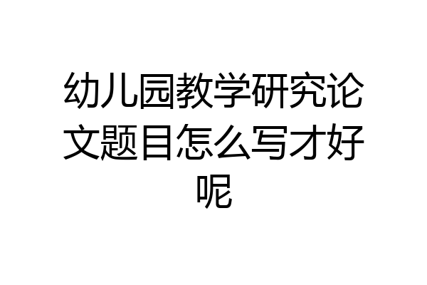 幼儿园教学研究论文题目怎么写才好呢