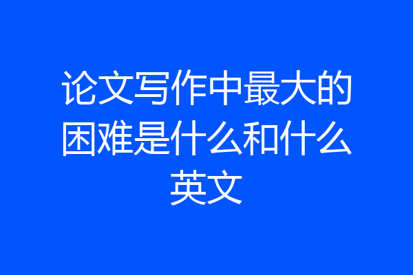 论文写作中最大的困难是什么和什么英文
