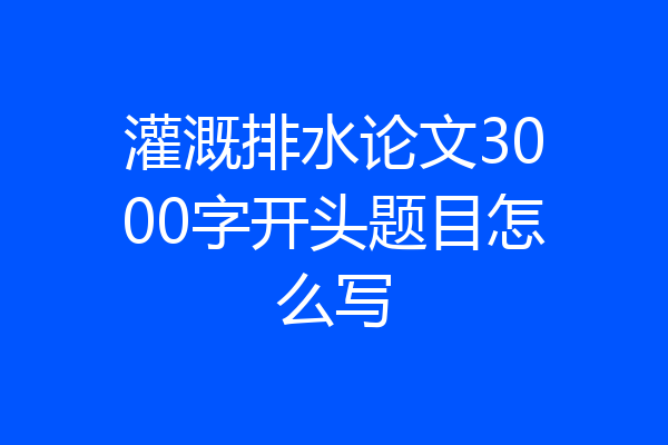 灌溉排水论文3000字开头题目怎么写