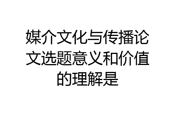 媒介文化与传播论文选题意义和价值的理解是