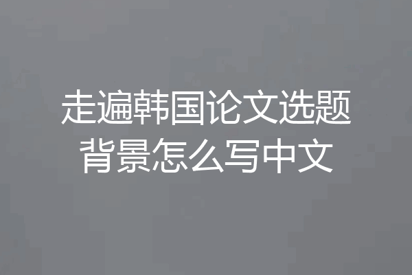 走遍韩国论文选题背景怎么写中文