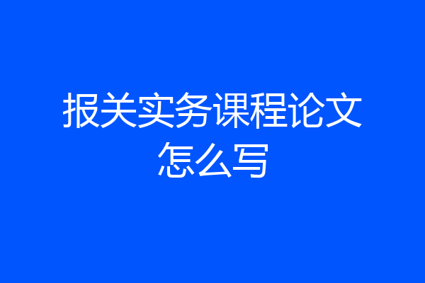 报关实务课程论文怎么写