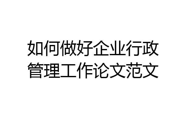 如何做好企业行政管理工作论文范文