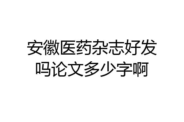 安徽医药杂志好发吗论文多少字啊