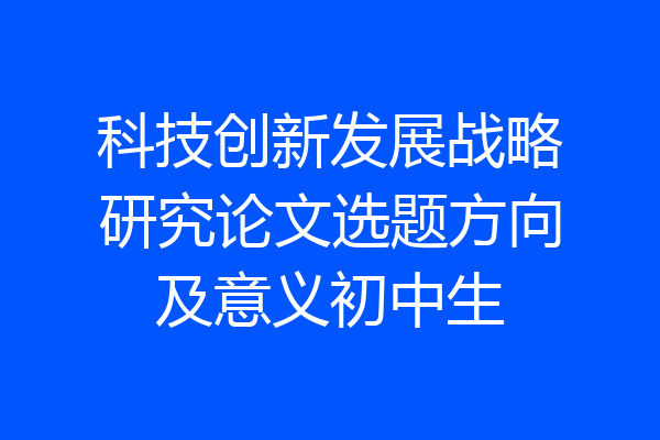 科技创新发展战略研究论文选题方向及意义初中生