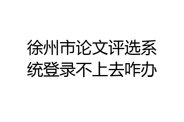 徐州市论文评选系统登录不上去咋办