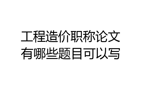 工程造价职称论文有哪些题目可以写