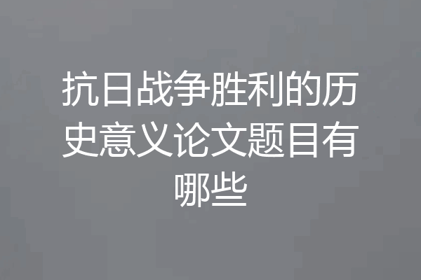 抗日战争胜利的历史意义论文题目有哪些