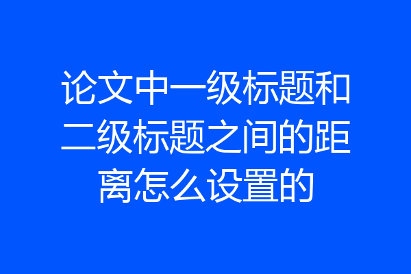 论文中一级标题和二级标题之间的距离怎么设置的
