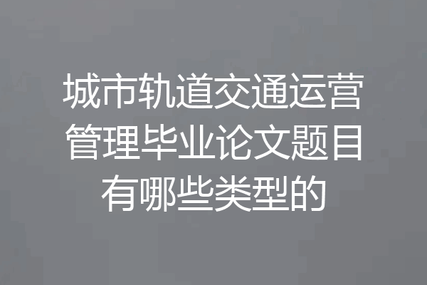 城市轨道交通运营管理毕业论文题目有哪些类型的