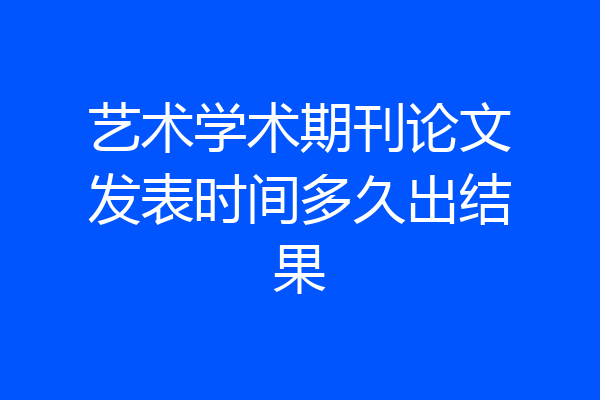 艺术学术期刊论文发表时间多久出结果