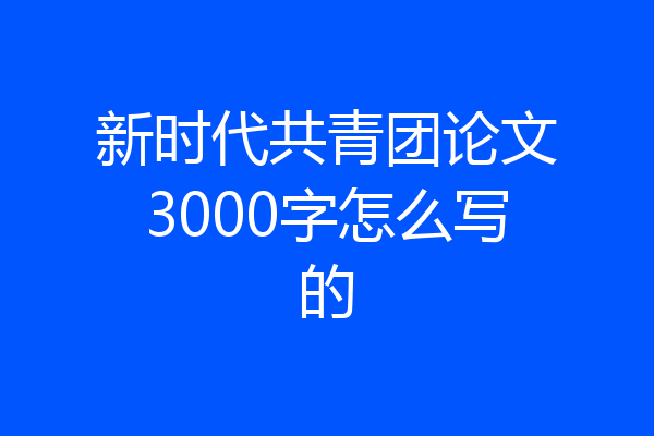 新时代共青团论文3000字怎么写的