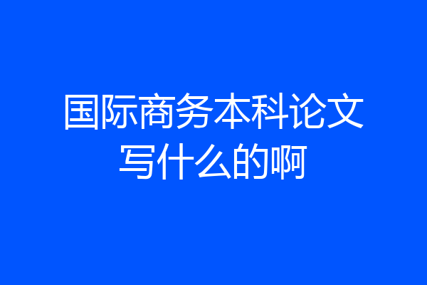 国际商务本科论文写什么的啊