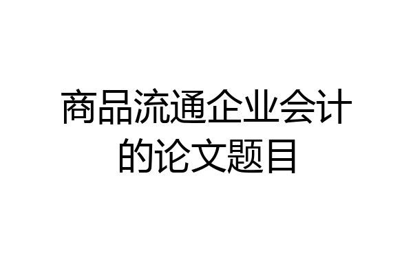 商品流通企业会计的论文题目
