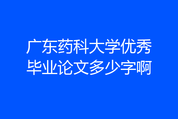 广东药科大学优秀毕业论文多少字啊