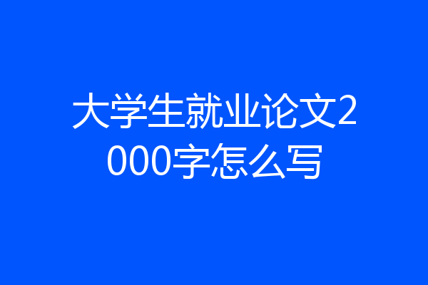 大学生就业论文2000字怎么写