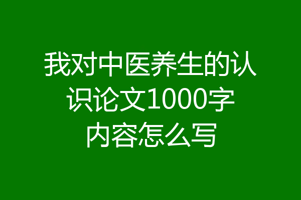 我对中医养生的认识论文1000字内容怎么写