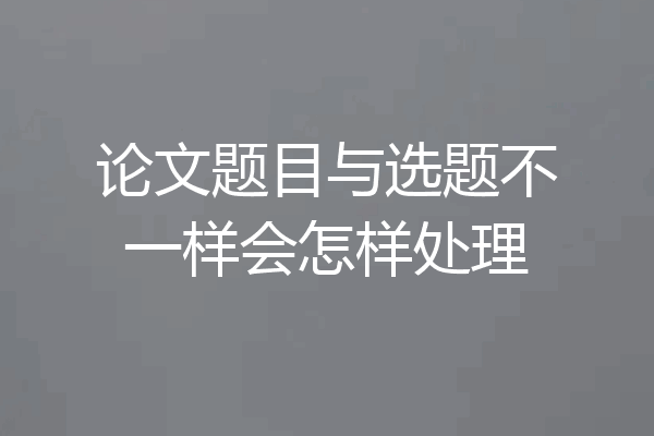 论文题目与选题不一样会怎样处理