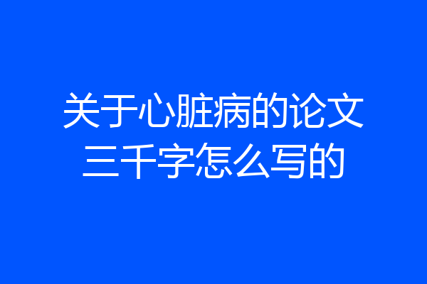 关于心脏病的论文三千字怎么写的