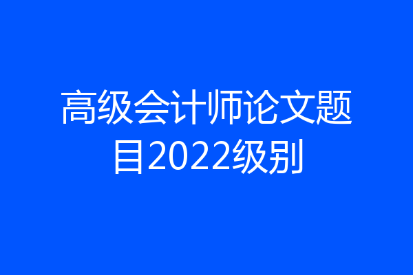高级会计师论文题目2022级别