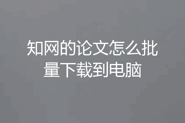 知网的论文怎么批量下载到电脑