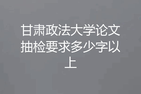 甘肃政法大学论文抽检要求多少字以上