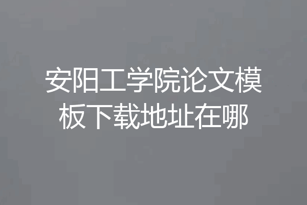 安阳工学院论文模板下载地址在哪