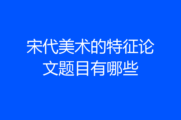 宋代美术的特征论文题目有哪些