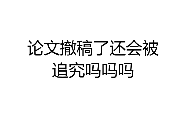 论文撤稿了还会被追究吗吗吗