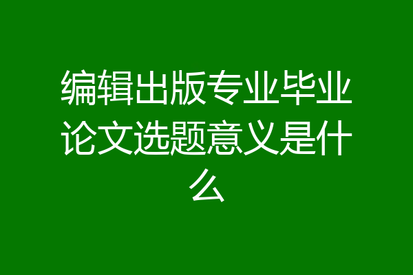 编辑出版专业毕业论文选题意义是什么