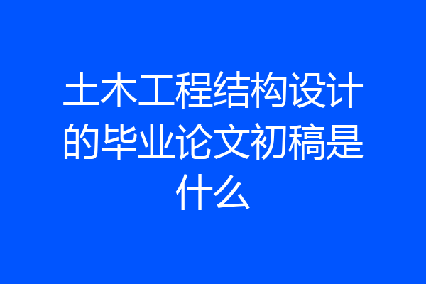 土木工程结构设计的毕业论文初稿是什么