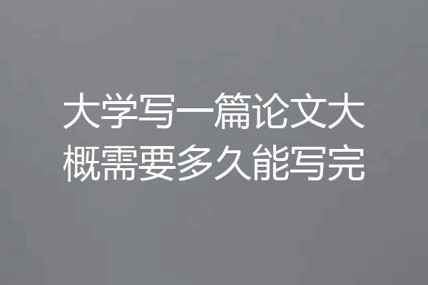 大学写一篇论文大概需要多久能写完